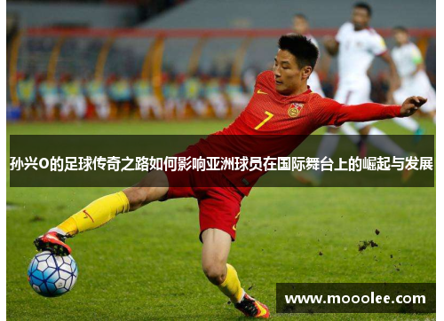 孙兴O的足球传奇之路如何影响亚洲球员在国际舞台上的崛起与发展